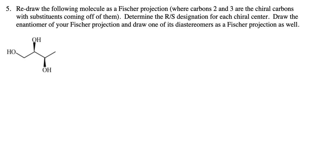 5. Re-draw the following molecule as a Fischer projection (where carbons 2 and 3 are the chiral carbons with substituents coming off of them). Determine the R/S designation for each chiral center. Draw the enantiomer of your Fischer projection and draw one of its diastereomers as a Fischer projection as well.