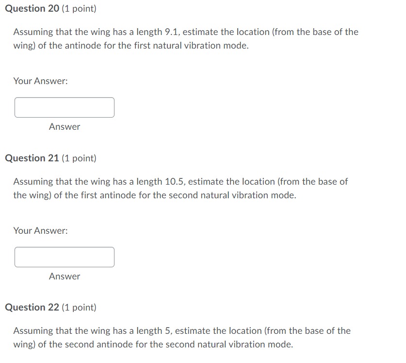 Question 20 (1 point)
Assuming that the wing has a length 9.1, estimate the location (from the base of the wing) of the antinode for the first natural vibration mode.
Your Answer:
Answer
Question 21 (1 point)
Assuming that the wing has a length 10.5 , estimate the location (from the base of the wing) of the first antinode for the second natural vibration mode.
Your Answer:
Answer
Question 22 (1 point)
Assuming that the wing has a length 5, estimate the location (from the base of the wing) of the second antinode for the second natural vibration mode.