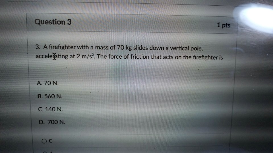 3. A firefighter with a mass of 70 kg slides down a vertical pole, accelerating at 2 m/s". The force of friction that acts on the firefighter is
A. 70 N.
B. 560 N.
C. 140 N.
D. 700 N.