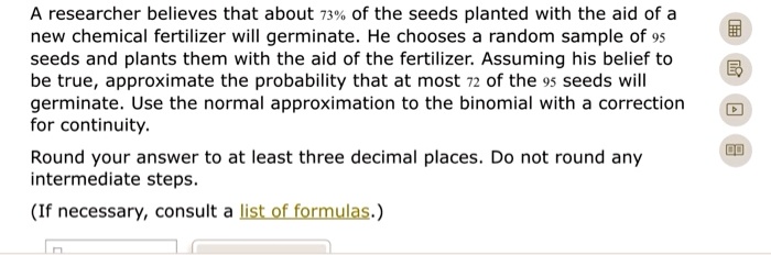 A researcher believes that about 73% of the seeds planted with the aid of a new chemical fertilizer will germinate. He chooses a random sample of 95 seeds and plants them with the aid of the fertilizer. Assuming his belief to be true, approximate the probability that at most 72 of the 95 seeds will germinate. Use the normal approximation to the binomial with a correction for continuity. Round your answer to at least three decimal places. Do not round any intermediate steps. (If necessary, consult a list of formulas.)