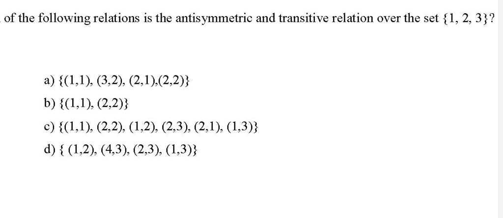 of the following relations is the antisymmetric and transitive relation over the set 1, 2, 3?

a) (1,1), (3,2), (2,1),(2,2)
b) (1,1), (2,2)
c) (1,1), (2,2), (1,2), (2,3), (2,1), (1,3)
d)  (1,2), (4,3), (2,3), (1,3)