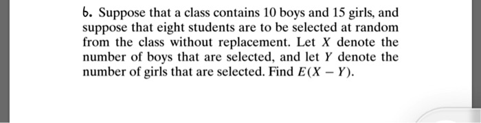 6. Suppose that a class contains 10 boys and 15 girls, and suppose that eight students are to be selected at random from the class without replacement. Let X denote the number of boys that are selected, and let Y denote the number of girls that are selected. Find E(X - Y).