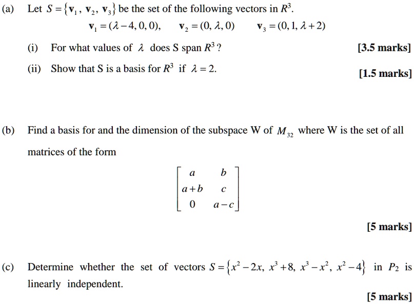 (a) Let S = v1, v2, v3 be the set of the following vectors in R^3.
v1 = (? - 4, 0, 0), v2 = (0, ?, 0) v3 = (0, 1, ? + 2)
(i) For what values of ? does S span R^3?
(ii) Show that S is a basis for R^3 if ? = 2.
(b) Find a basis for and the dimension of the subspace W of M32 where W is the set of all matrices of the form
[a b; a+b c; 0 a-c]
(c) Determine whether the set of vectors S = x^2 - 2x, x^3 + 8, x^3 - x^2, x^2 - 4 in P2 is linearly independent.
