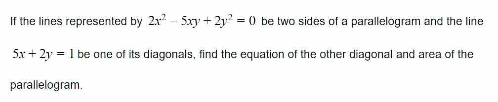 If the lines represented by 2x^2 - 5xy + 2y^2 = 0 be two sides of a parallelogram and the line 5x + 2y = 1 be one of its diagonals, find the equation of the other diagonal and area of the parallelogram.