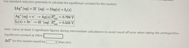 Use standard reduction potentials to calculate the equilibrium constant for the reaction:
2Ag+(aq) + 2I-(aq) ? 2Ag(s) + I2(s)
Ag+(aq) + e- ? Ag(s) | E°red = 0.799 V
I2(s) + 2e- ? 2I-(aq) | E°red = 0.535 V
Hint: Carry at least 5 significant figures during intermediate calculations to avoid round off error when taking the antilogarithm.
Equilibrium constant at 298 K:
?G° for this reaction would be than zero.