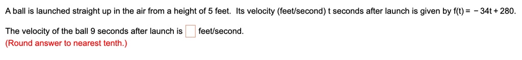 A ball is launched straight up in the air from a height of 5 feet. Its velocity (feet/second) t seconds after launch is given by f(t) = -34t + 280.
The velocity of the ball 9 seconds after launch is  feet/second.
(Round answer to nearest tenth.)