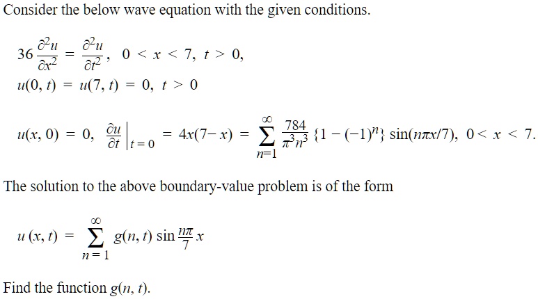 Consider the below wave equation with the given conditions.36 fracpartial^2 upartial x^2 = fracpartial^2 upartial t^2, 0 < x < 7, t > 0,u(0, t) = u(7, t) = 0, t > 0u(x, 0) = 0, left. fracpartial upartial t ight|t = 0 = 4x(7 - x) = sumn=1^infty frac784pi^3 n^31 - (-1)^n sin(fracnpi x7), 0 < x < 7.The solution to the above boundary-value problem is of the formu(x, t) = sumn=1^infty g(n, t) sin(fracnpi x7)Find the function g(n, t).