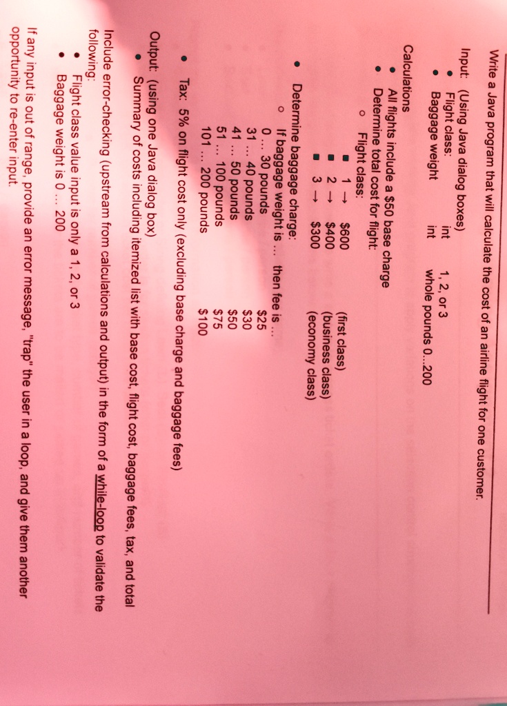 Write a Java program that will calculate the cost of an airline flight for one customer.
Input: (Using Java dialog boxes)
Flight class:
int
1, 2, or 3
Baggage weight
int
whole pounds 0...200
Calculations:
All flights include a 50 base charge
Determine total cost for flight:
Flight class:
1 ?600
2 ? 400
3 ?300
(first class)
(business class)
(economy class)
Determine baggage charge:
If baggage weight is
then fee is:
0 ... 30 pounds
25
31 ... 40 pounds30
41 ... 50 pounds
50
51 ... 100 pounds75
101 ... 200 pounds
100
Tax: 5% on flight cost only (excluding base charge and baggage fees)
Output: (using one Java dialog box)
Summary of costs including itemized list with base cost, flight cost, baggage fees, tax, and total
Include error-checking (upstream from calculations and output) in the form of a while-loop to validate the
following:
Flight class value input is only a 1, 2, or 3
Baggage weight is 0... 200
If any input is out of range, provide an error message, "trap" the user in a loop, and give them another
opportunity to re-enter input.