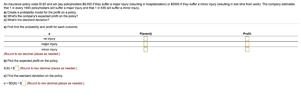 An insurance policy costs 120 and will pay policyholders8,000 if they suffer a major injury (resulting in hospitalization) or 3500 if they suffer a minor injury (resulting in lost time from work). The company estimates that 1 in every 1940 policyholders will suffer a major injury and that 1 in 546 will suffer a minor injury.
a) Create a probability model for the profit on a policy.
b) What's the company's expected profit on the policy?
c) What's the standard deviation?
a) First find the probability and profit for each outcome.
x P(event) Profit
no injury
major injury
minor injury
(Round to six decimal places as needed.)
b) Find the expected profit on the policy.
E(X) = (Round to two decimal places as needed.)
c) Find the standard deviation on the policy.
? = SD(X) = (Round to two decimal places as needed.)