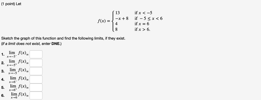 Let
f(x) = 
13 if x < -5
-x + 8 if -5 ? x < 6
4 if x = 6
8 if x > 6.
Sketch the graph of this function and find the following limits, if they exist.
(If a limit does not exist, enter DNE.)
1. limx?-5^- f(x) =
2. limx?-5^+ f(x) =
3. limx?-5 f(x) =
4. limx?-6^- f(x) =
5. limx?-6^+ f(x) =
6. limx?-6 f(x) =