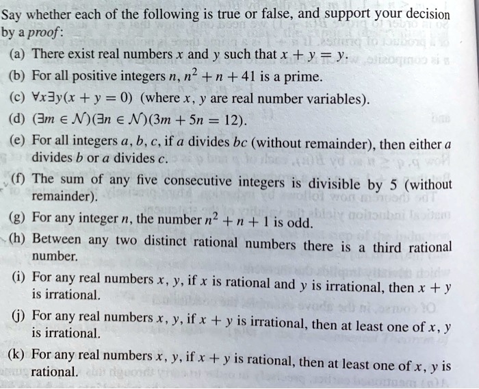 Say whether each of the following is true or false, and support your decision
by a proof:
(a) There exist real numbers x and y such that x + y = y.
(b) For all positive integers n, n" + n + 41 is a prime.
(c) ?x?y(x + y = 0) (where x, y are real number variables).
(d) (?m ? N)(?n ? N)(3m + 5n = 12).
(e) For all integers a, b, c, if a divides bc (without remainder), then either a
divides b or a divides c.
(f) The sum of any five consecutive integers is divisible by 5 (without
remainder).
(g) For any integer n, the number n" + n + 1 is odd.
(h) Between any two distinct rational numbers there is a third rational
number.
(i) For any real numbers x, y, if x is rational and y is irrational, then x + y
is irrational.
(j) For any real numbers x, y, if x + y is irrational, then at least one of x, y
is irrational.
(k) For any real numbers x, y, if x + y is rational, then at least one of x, y is
rational.