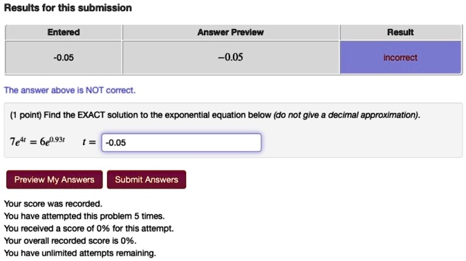 Results for this submission

Entered Answer Preview Result
-0.05 -0.05 incorrect

The answer above is NOT correct.

(1 point) Find the EXACT solution to the exponential equation below (do not give a decimal approximation).

7e^4t = 6e^0.93t t = -0.05

Preview My Answers Submit Answers

Your score was recorded.
You have attempted this problem 5 times.
You received a score of 0% for this attempt.
Your overall recorded score is 0%.
You have unlimited attempts remaining.