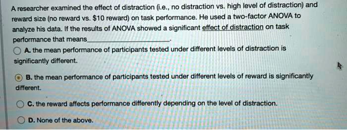 A researcher examined the effect of distraction (i.e., no distraction vs. high level of distraction) and reward size (no reward vs. 10 reward) on task performance. He used a two-factor ANOVA to analyze his data. If the results of ANOVA showed a significant effect of distraction on task performance that means 
A. the mean performance of participants tested under different levels of distraction is significantly different.
B. the mean performance of participants tested under different levels of reward is significantly different.
C. the reward affects performance differently depending on the level of distraction.
D. None of the above.