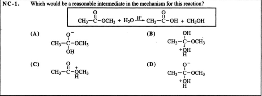 NC-1. Which would be a reasonable intermediate in the mechanism for this reaction?
CH3-C(=O)OCH3 + H2O –H+–> CH3-C(=O)OH + CH3OH
(A) CH3-C(O-)-OCH3(OH)
(B) CH3-C(OH)-OCH3(+OH2)
(C) CH3-C(=O)-+O(H)CH3
(D) CH3-C(O-)-OCH3(+OH2)