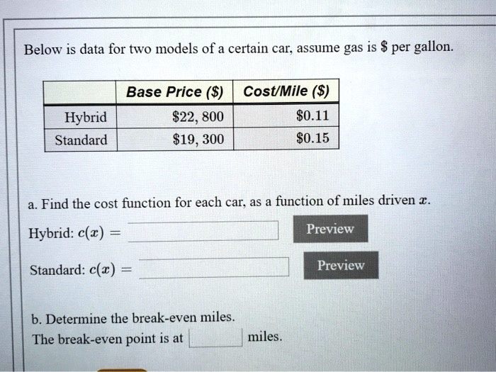 Below is data for two models of a certain car, assume gas is per gallon.

Base Price () Cost/Mile ()
Hybrid22,800 0.11
Standard19,300 0.15

a. Find the cost function for each car, as a function of miles driven x.
Hybrid: c(x) =
Standard: c(x) =

b. Determine the break-even miles.
The break-even point is at miles.