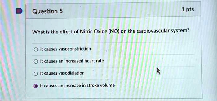 Question 5
1 pts
What is the effect of Nitric Oxide (NO) on the cardiovascular system?
It causes vasoconstriction
It causes an increased heart rate
It causes vasodialation
It causes an increase in stroke volume