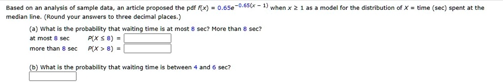 Based on an analysis of sample data, an article proposed the pdf f(x) = 0.65e^-0.65(x - 1) when x ge 1 as a model for the distribution of X = time (sec) spent at the median line. (Round your answers to three decimal places.)
(a) What is the probability that waiting time is at most 8 sec? More than 8 sec?
at most 8 sec
more than 8 sec
P(X le 8) =
P(X > 8) =
(b) What is the probability that waiting time is between 4 and 6 sec?