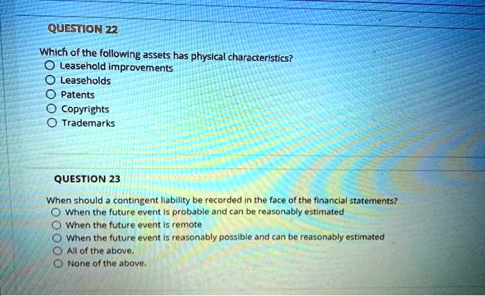 QUESTION 22
Which of the following assets has physical characteristics?
Leasehold improvements
Leaseholds
Patents
Copyrights
Trademarks
QUESTION 23
When should a contingent liability be recorded in the face of the financial statements?
When the future event is probable and can be reasonably estimated
When the future event is remote
When the future event is reasonably possible and can be reasonably estimated
All of the above.
None of the above.