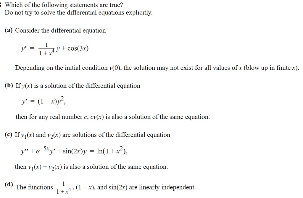 Which of the following statements are true?
Do not try to solve the differential equations explicitly.

(a) Consider the differential equation

y' = 1 / (1 + x^4) y + cos(3x)

Depending on the initial condition y(0), the solution may not exist for all values of x (blow up in finite x).

(b) If y(x) is a solution of the differential equation

y' = (1 - x)y^2,

then for any real number c, cy(x) is also a solution of the same equation.

(c) If y1(x) and y2(x) are solutions of the differential equation

y” + e^-5x y' + sin(2x)y = ln(1 + x^2),

then y1(x) + y2(x) is also a solution of the same equation.

(d) The functions 1 / (1 + x^4), (1 - x), and sin(2x) are linearly independent.