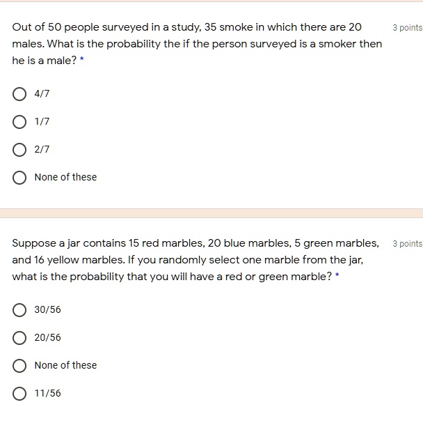 Out of 50 people surveyed in a study, 35 smoke in which there are 20 males. What is the probability the if the person surveyed is a smoker then he is a male? *
4/7
1/7
2/7
None of these
Suppose a jar contains 15 red marbles, 20 blue marbles, 5 green marbles, and 16 yellow marbles. If you randomly select one marble from the jar, what is the probability that you will have a red or green marble? *
30/56
20/56
None of these
11/56