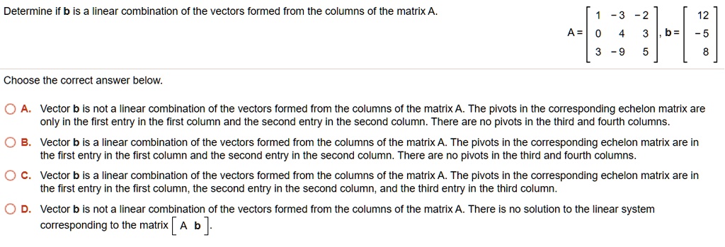 Determine if b is a linear combination of the vectors formed from the columns of the matrix A. A = [ 1 -3 -2; 0 4 3; 3 -9 5 ], b = [ 12; -5; 8 ]
Choose the correct answer below.
A. Vector b is not a linear combination of the vectors formed from the columns of the matrix A. The pivots in the corresponding echelon matrix are only in the first entry in the first column and the second entry in the second column. There are no pivots in the third and fourth columns.
B. Vector b is a linear combination of the vectors formed from the columns of the matrix A. The pivots in the corresponding echelon matrix are in the first entry in the first column and the second entry in the second column. There are no pivots in the third and fourth columns.
C. Vector b is a linear combination of the vectors formed from the columns of the matrix A. The pivots in the corresponding echelon matrix are in the first entry in the first column, the second entry in the second column, and the third entry in the third column.
D. Vector b is not a linear combination of the vectors formed from the columns of the matrix A. There is no solution to the linear system corresponding to the matrix [ A b ].