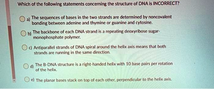 Which of the following statements concerning the structure of DNA is INCORRECT?
a) The sequences of bases in the two strands are determined by noncovalent
bonding between adenine and thymine or guanine and cytosine.
b) The backbone of each DNA strand is a repeating deoxyribose sugar-
monophosphate polymer.
c) Antiparallel strands of DNA spiral around the helix axis means that both
strands are running in the same direction.
d) The B-DNA structure is a right-handed helix with 10 base pairs per rotation
of the helix.
e) The planar bases stack on top of each other, perpendicular to the helix axis.