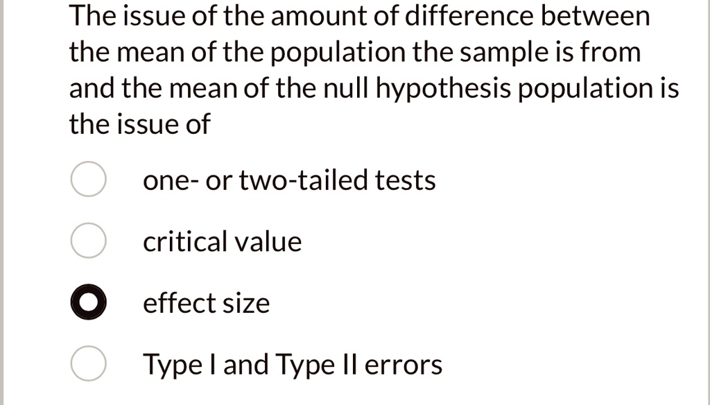 The issue of the amount of difference between
the mean of the population the sample is from
and the mean of the null hypothesis population is
the issue of
one- or two-tailed tests
critical value
effect size
Type I and Type II errors