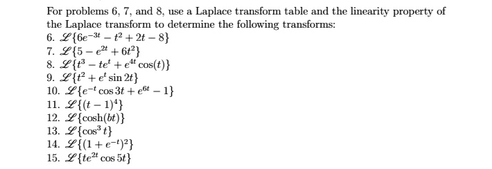 For problems 6, 7, and 8, use a Laplace transform table and the linearity property of the Laplace transform to determine the following transforms:
6. L6e^-3t - t^2 + 2t - 8
7. L5 - e^2t + 6t^2
8. Lt^3 - te^t + e^4t cos(t)
9. Lt^2 + e^t sin 2t
10. Le^-t cos 3t + e^6t - 1
11. L(t - 1)^4
12. Lcosh(bt)
13. Lcos^3 t
14. L(1 + e^-t)^2
15. Lte^2t cos 5t