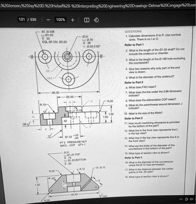 4X Ø.438
? Ø1.00
? .50
EQL SP ON Ø3.50
Ø.31
? Ø.76
? .38
? Ø.50 X 82°
Ø5.00
Ø2.00
R.10
R.26
1.50
1.00
.06
Ø1.52 +.02/-.00
PT 3 PRESSURE NUT
MATL-COP QTY-1
Ø.31
? Ø1.25 TOP
? .76
? Ø1.20 BOTTOM
? .50
R.20
R.12
1X Ø.12
1.62
Ø4.50
QUESTIONS:
1. Calculate dimensions A to R. Use nominal sizes. There is no I or O.
Refer to Part 1
2. What is the length of the Ø1.50 shaft? Do not include the undercut or chamfer.
3. What is the length of the Ø.188 hole excluding the countersink?
4. Give two reasons why only part of the end view is drawn.
5. What is the diameter of the undercut?
Refer to Part 2
6. What does FAO mean?
7. What does the line under the 3.88 dimension indicate?
8. What does the abbreviation COP mean?
9. What do the parentheses around dimension J indicate?
10. What is the size of the fillets?
Refer to Part 3
11. How much machining allowance is provided for the bottom of the part?
12. What line in the front view represents line L in the top view?
13. What line in the top view represents line S in the front view?
14. What are the limits of the diameter of the counterbore in the bottom of the part?
15. What type of section view is shown?
Refer to Part 4
16. What is the diameter of the counterbore where the Ø.12 hole terminates?
17. What is the distance between the center points of the .26 radii?
18. What type of section view is shown?
