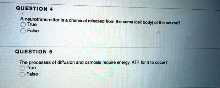 QUESTION 4
A neurotransmitter is a chemical released from the soma (cell body) of the neuron?
True
False
QUESTION 5
The processes of diffusion and osmosis require energy, ATP, for it to occur?
True
False