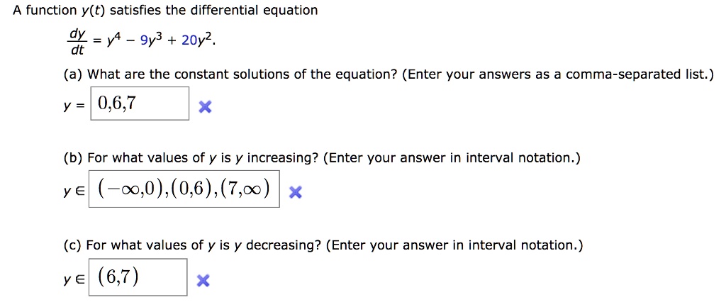 A function y(t) satisfies the differential equation
dy/dt = y^4 - 9y^3 + 20y^2.
(a) What are the constant solutions of the equation? (Enter your answers as a comma-separated list.)
y = 0,6,7
(b) For what values of y is y increasing? (Enter your answer in interval notation.)
y ? (-?,0),(0,6),(7,?)
(c) For what values of y is y decreasing? (Enter your answer in interval notation.)
y ? (6,7)