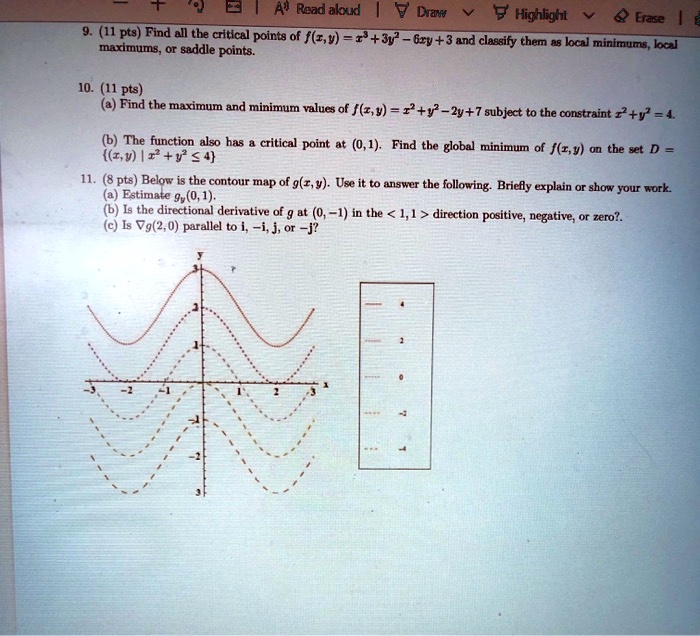 9. (11 pts) Find all the critical points of f(x,y) = x^3 + 3y^2 - 6xy + 3 and classify them as local minimums, local maximums, or saddle points.

10. (11 pts)
(a) Find the maximum and minimum values of f(x,y) = x^2 + y^2 - 2y + 7 subject to the constraint x^2 + y^2 = 4.

(b) The function also has a critical point at (0, 1). Find the global minimum of f(x,y) on the set D = (x,y) | x^2 + y^2 ? 4

11. (8 pts) Below is the contour map of g(x,y). Use it to answer the following. Briefly explain or show your work.
(a) Estimate gy(0, 1).
(b) Is the directional derivative of g at (0, -1) in the < 1, 1 > direction positive, negative, or zero?
(c) Is ?g(2,0) parallel to i, -i, j, or -j?