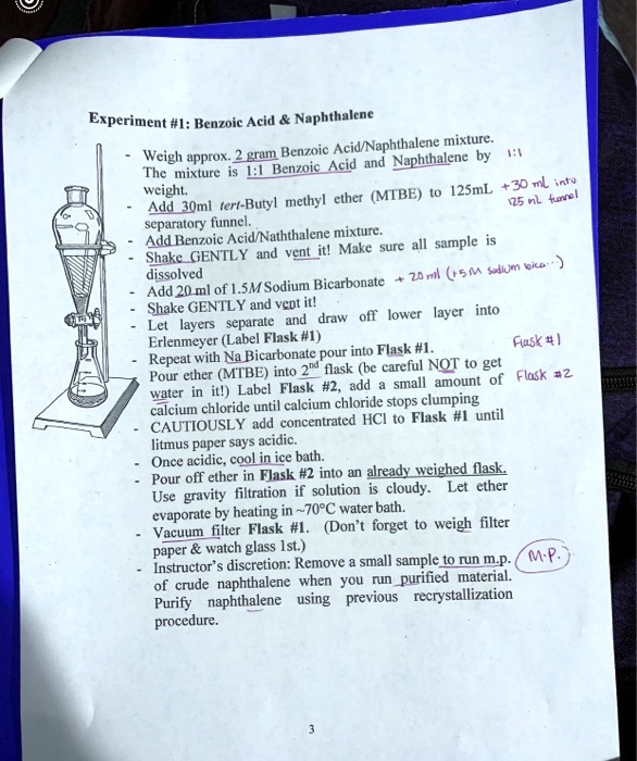 Experiment #1: Benzoic Acid     Naphthalene

- Weigh approx. 2 gram Benzoic Acid/Naphthalene mixture. The mixture is 1:1 Benzoic Acid and Naphthalene by weight.
- Add 30ml tert-Butyl methyl ether (MTBE) to 125mL separatory funnel.
- Add Benzoic Acid/Naphthalene mixture.
- Shake GENTLY and vent it! Make sure all sample is dissolved
- Add 20 ml of 1.5M Sodium Bicarbonate
- Shake GENTLY and vent it!
- Let layers separate and draw off lower layer into Erlenmeyer (Label Flask #1)
- Repeat with Na Bicarbonate pour into Flask #1.
- Pour ether (MTBE) into 2nd flask (be careful NOT to get water in it!) Label Flask #2, add a small amount of calcium chloride until calcium chloride stops clumping
- CAUTIOUSLY add concentrated HCl to Flask #1 until litmus paper says acidic.
- Once acidic, cool in ice bath.
- Pour off ether in Flask #2 into an already weighed flask. Use gravity filtration if solution is cloudy. Let ether evaporate by heating in  70   deg;C water bath.
- Vacuum filter Flask #1. (Don't forget to weigh filter paper     watch glass 1st.)
- Instructor's discretion: Remove a small sample to run m.p. of crude naphthalene when you run purified material. Purify naphthalene using previous recrystallization procedure.