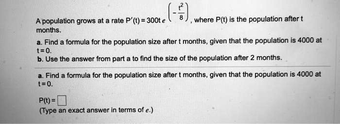 A population grows at a rate P'(t) = 300t e^(-fract^28), where P(t) is the population after t months.
a. Find a formula for the population size after t months, given that the population is 4000 at t = 0.
b. Use the answer from part a to find the size of the population after 2 months.
a. Find a formula for the population size after t months, given that the population is 4000 at t = 0.
P(t) = 
(Type an exact answer in terms of e.)