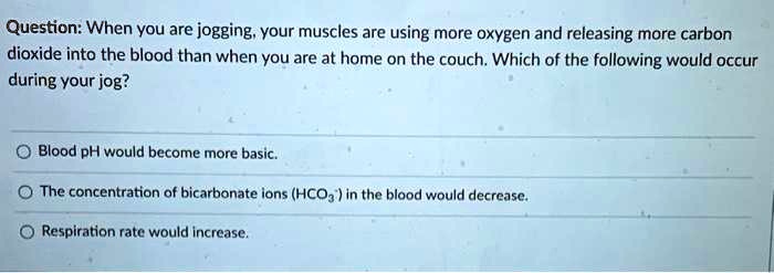 Question: When you are jogging, your muscles are using more oxygen and releasing more carbon dioxide into the blood than when you are at home on the couch. Which of the following would occur during your jog?

Blood pH would become more basic.
The concentration of bicarbonate ions (HCO3-) in the blood would decrease.
Respiration rate would increase.
