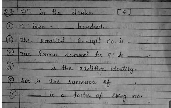 8.2 Fill in the blanks. [6]
? 1 lakh =  hundred.
? The smallest 6-digit no. is .
? The Roman numeral for 91 is .
?  is the additive identity.
? 400 is the successor of .
?  is a factor of every no.