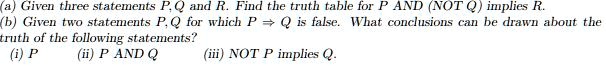 (a) Given three statements P, Q and R. Find the truth table for P AND (NOT Q) implies R.
(b) Given two statements P, Q for which P implies Q is false. What conclusions can be drawn about the
truth of the following statements?
(i) P
(ii) P AND Q
(iii) NOT P implies Q.