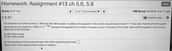 Homework: Assignment #13 ch 5.6, 5.8
5.6.97
The population of a certain country in 1995 was 286 million people. In addition, the population of the country was growing at a rate of 1.1% per year. Assuming that this growth rate continues, the model P(t) = 286(1.011)^(t - 1995) represents the population P (in millions of people) in year t. According to this model, when will the population of the country reach each of the following?
(a) 340 million people
(b) 354 million people
(a) The population of the country will reach 340 million people during the year
(Round down to the nearest whole number as needed.)