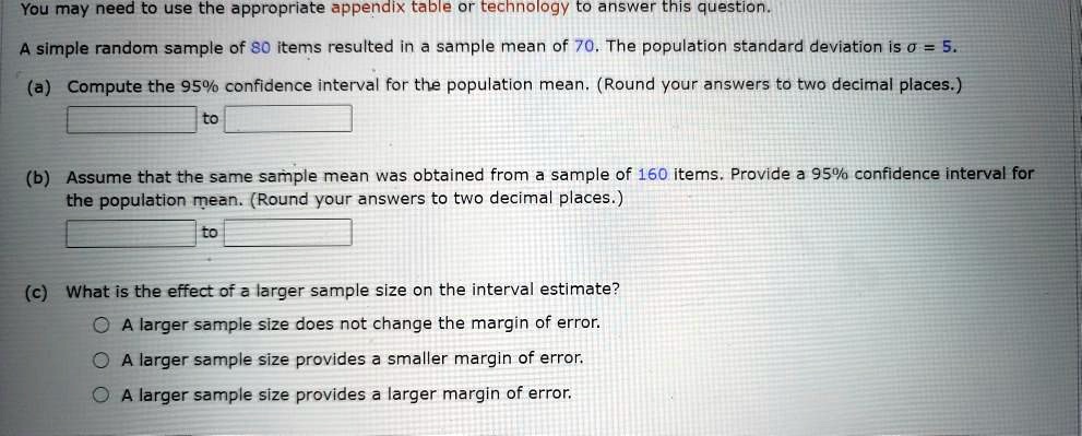 You may need to use the appropriate appendix table or technology to answer this question.
A simple random sample of 80 items resulted in a sample mean of 70. The population standard deviation is sigma = 5.
(a) Compute the 95% confidence interval for the population mean. (Round your answers to two decimal places.)
to
(b) Assume that the same sample mean was obtained from a sample of 160 items. Provide a 95% confidence interval for
the population mean. (Round your answers to two decimal places.)
to
(c) What is the effect of a larger sample size on the interval estimate?
A larger sample size does not change the margin of error.
A larger sample size provides a smaller margin of error.
A larger sample size provides a larger margin of error.