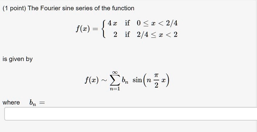 The Fourier sine series of the function
f(x) =  4x if 0 ? x < 2/4
         2  if 2/4 ? x < 2
is given by
f(x) ? ?n=1^? bn sin(n ?/2 x)
where bn =
