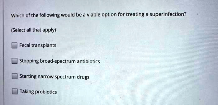 Which of the following would be a viable option for treating a superinfection?
(Select all that apply)
Fecal transplants
Stopping broad-spectrum antibiotics
Starting narrow spectrum drugs
Taking probiotics