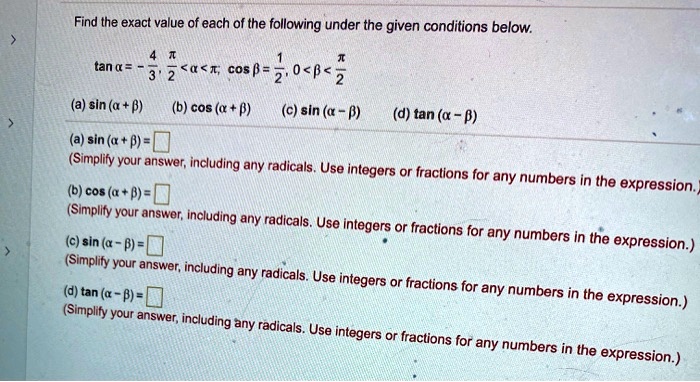Find the exact value of each of the following under the given conditions below.
(	an alpha = -frac43, fracpi2 < alpha < pi), (cos eta = frac12, 0 < eta < fracpi2)
(a) (sin (alpha + eta))
(b) (cos (alpha + eta))
(c) (sin (alpha - eta))
(d) (	an (alpha - eta))
(a) (sin (alpha + eta) = oxed
)
(Simplify your answer, including any radicals. Use integers or fractions for any numbers in the expression.)
(b) (cos (alpha + eta) = oxed
)
(Simplify your answer, including any radicals. Use integers or fractions for any numbers in the expression.)
(c) (sin (alpha - eta) = oxed
)
(Simplify your answer, including any radicals. Use integers or fractions for any numbers in the expression.)
(d) (	an (alpha - eta) = oxed
)
(Simplify your answer, including any radicals. Use integers or fractions for any numbers in the expression.)
