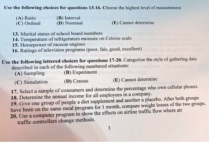 Use the following choices for questions 13-16. Choose the highest level of measurement
(A) Ratio (B) Interval
(C) Ordinal (D) Nominal (E) Cannot determine

13. Marital status of school board members
14. Temperature of refrigerators measure on Celsius scale
15. Horsepower of racecar engines
16. Ratings of television programs (poor, fair, good, excellent)

Use the following lettered choices for questions 17-20. Categorize the style of gathering data described in each of the following numbered situations:
(A) Sampling (B) Experiment
(C) Simulation (D) Census (E) Cannot determine

17. Select a sample of consumers and determine the percentage who own cellular phones.
18. Determine the annual income for all employees in a company.
19. Give one group of people a diet supplement and another a placebo. After both groups have been on the same meal program for 1 month, compare weight losses of the two groups.
20. Use a computer program to show the effects on airline traffic flow where air traffic controllers change methods.