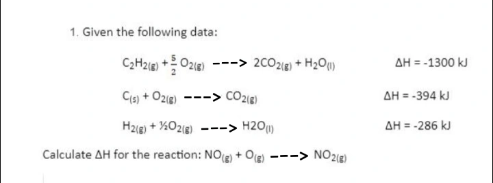 1. Given the following data:

C2H2(g) + 5/2 O2(g) —> 2CO2(g) + H2O(l)   ?H = -1300 kJ
C(s) + O2(g) —> CO2(g)   ?H = -394 kJ
H2(g) + 1/2 O2(g) —> H2O(l)   ?H = -286 kJ

Calculate ?H for the reaction: NO(g) + O(g) —> NO2(g)
