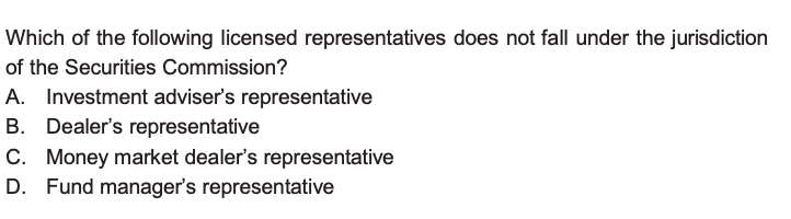 Which of the following licensed representatives does not fall under the jurisdiction of the Securities Commission?
A. Investment adviser’s representative
B. Dealer’s representative
C. Money market dealer’s representative
D. Fund manager’s representative