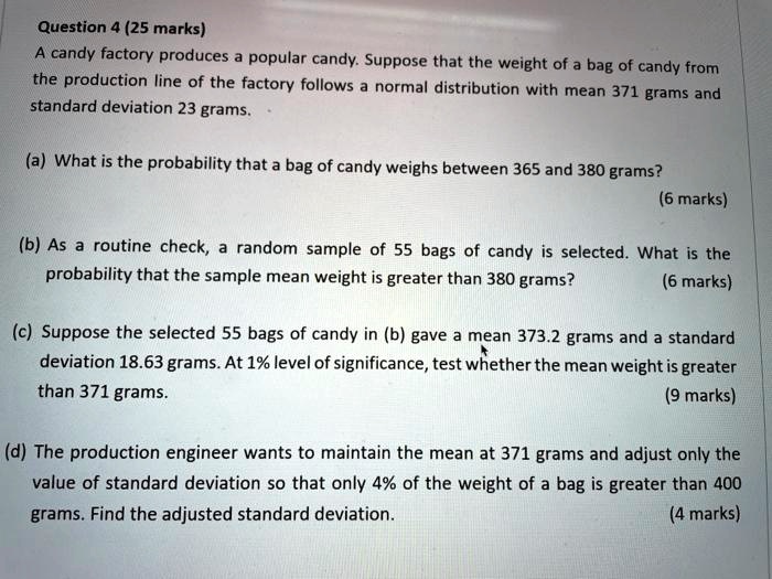 Question 4 (25 marks)
A candy factory produces a popular candy. Suppose that the weight of a bag of candy from the production line of the factory follows a normal distribution with mean 371 grams and standard deviation 23 grams.

(a) What is the probability that a bag of candy weighs between 365 and 380 grams?

(b) As a routine check, a random sample of 55 bags of candy is selected. What is the probability that the sample mean weight is greater than 380 grams?

(c) Suppose the selected 55 bags of candy in (b) gave a mean 373.2 grams and a standard deviation 18.63 grams. At 1% level of significance, test whether the mean weight is greater than 371 grams.

(d) The production engineer wants to maintain the mean at 371 grams and adjust only the value of standard deviation so that only 4% of the weight of a bag is greater than 400 grams. Find the adjusted standard deviation.