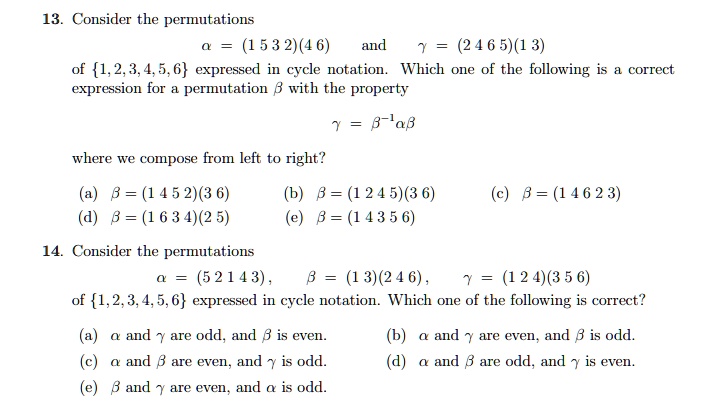 13. Consider the permutations
? = (1 5 3 2)(4 6) and ? = (2 4 6 5)(1 3)
of 1, 2, 3, 4, 5, 6 expressed in cycle notation. Which one of the following is a correct
expression for a permutation ? with the property
? = ??¹??
where we compose from left to right?
(a) ? = (1 4 5 2)(3 6) (b) ? = (1 2 4 5)(3 6) (c) ? = (1 4 6 2 3)
(d) ? = (1 6 3 4)(2 5) (e) ? = (1 4 3 5 6)
14. Consider the permutations
? = (5 2 1 4 3), ? = (1 3)(2 4 6), ? = (1 2 4)(3 5 6)
of 1, 2, 3, 4, 5, 6 expressed in cycle notation. Which one of the following is correct?
(a) ? and ? are odd, and ? is even. (b) ? and ? are even, and ? is odd.
(c) ? and ? are even, and ? is odd. (d) ? and ? are odd, and ? is even.
(e) ? and ? are even, and ? is odd.