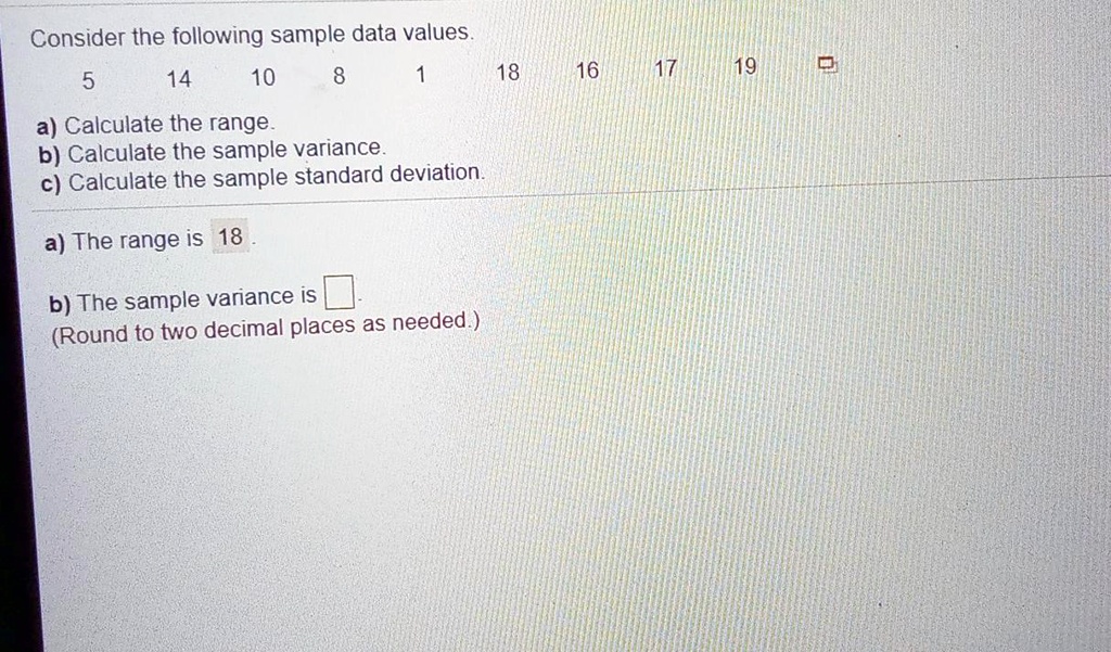 Consider the following sample data values.
5 14 10 8 1 18 16 17 19
a) Calculate the range.
b) Calculate the sample variance.
c) Calculate the sample standard deviation.
a) The range is 18.
b) The sample variance is
(Round to two decimal places as needed.)