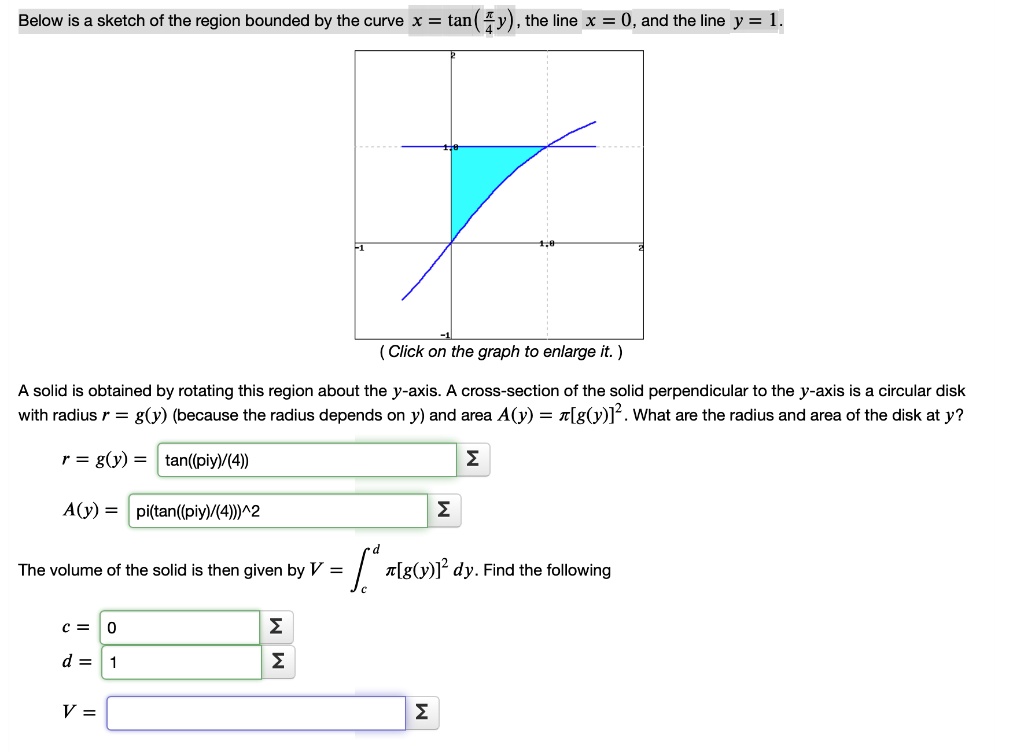 Below is a sketch of the region bounded by the curve x = 	an(fracpi y4), the line x = 0, and the line y = 1.
(Click on the graph to enlarge it.)
A solid is obtained by rotating this region about the y-axis. A cross-section of the solid perpendicular to the y-axis is a circular disk with radius r = g(y) (because the radius depends on y) and area A(y) = pi[g(y)]^2. What are the radius and area of the disk at y?
r = g(y) = 	an(fracpi y4)
A(y) = pi(	an(fracpi y4))^2
The volume of the solid is then given by V = intc^d pi[g(y)]^2 dy. Find the following
c = 0
d = 1
V =