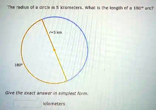 The radius of a circle is 5 kilometers. What is the length of a 180° arc?
180°
r=5 km
Give the exact answer in simplest form.
kilometers